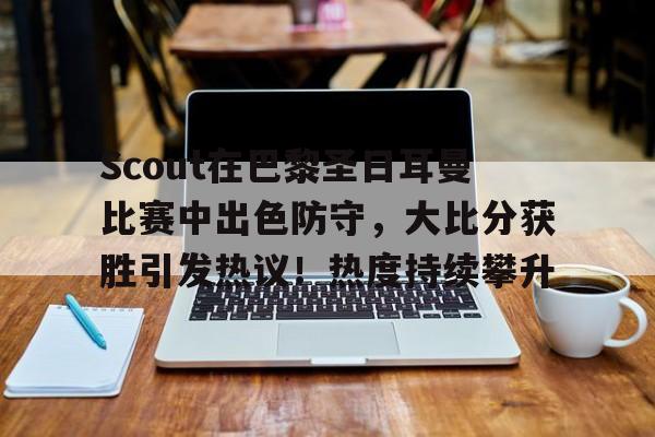 开云-Scout在巴黎圣日耳曼比赛中出色防守，大比分获胜引发热议！热度持续攀升的简单介绍